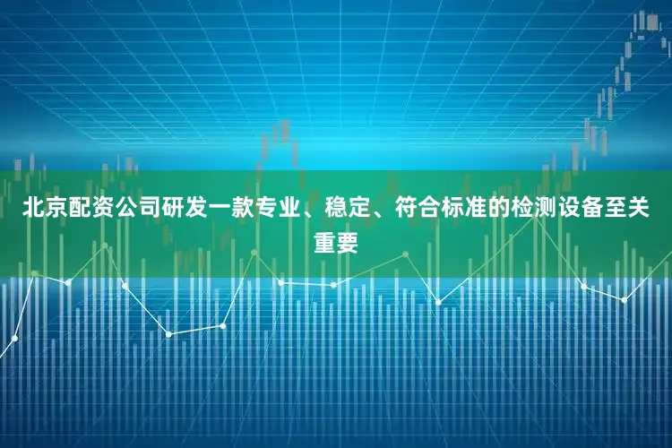 北京配资公司研发一款专业、稳定、符合标准的检测设备至关重要