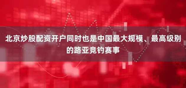 北京炒股配资开户同时也是中国最大规模、最高级别的路亚竞钓赛事