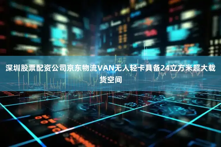 深圳股票配资公司京东物流VAN无人轻卡具备24立方米超大载货空间