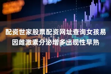 配资世家股票配资网址查询女孩易因雌激素分泌增多出现性早熟