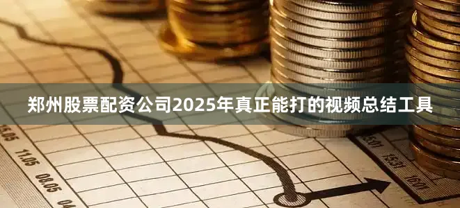 郑州股票配资公司2025年真正能打的视频总结工具
