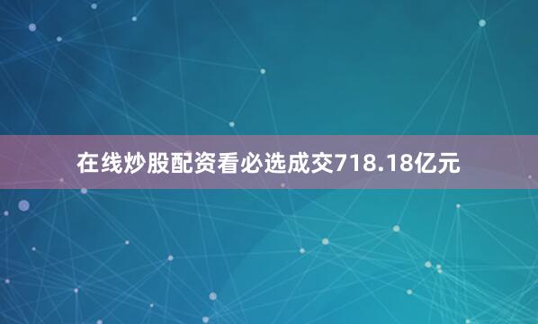 在线炒股配资看必选成交718.18亿元
