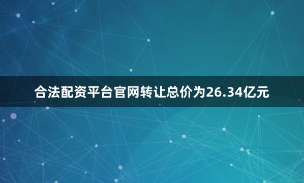 合法配资平台官网转让总价为26.34亿元