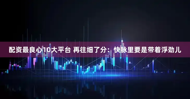 配资最良心10大平台 再往细了分：快脉里要是带着浮劲儿