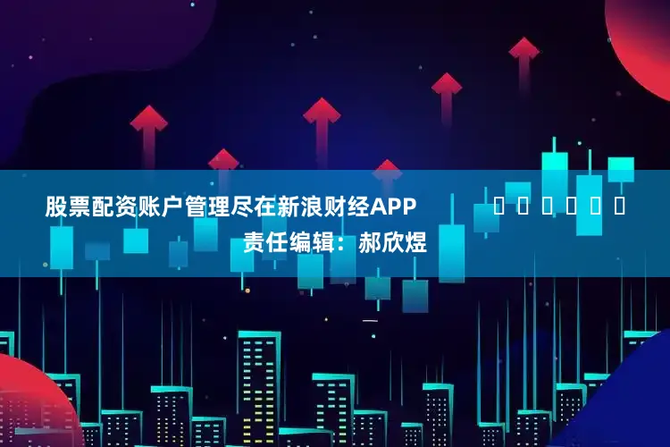 股票配资账户管理尽在新浪财经APP            						责任编辑：郝欣煜