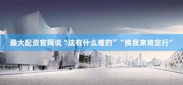 最大配资官网说“这有什么难的”“换我来肯定行”